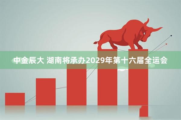 中金辰大 湖南将承办2029年第十六届全运会