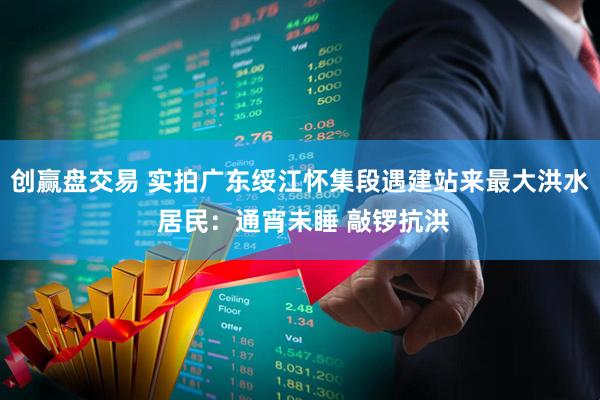 创赢盘交易 实拍广东绥江怀集段遇建站来最大洪水 居民：通宵未睡 敲锣抗洪