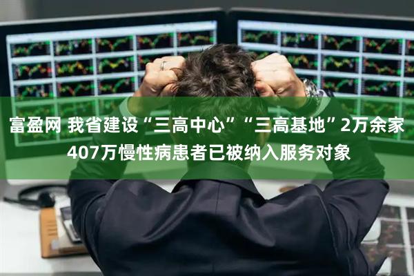 富盈网 我省建设“三高中心”“三高基地”2万余家 407万慢性病患者已被纳入服务对象