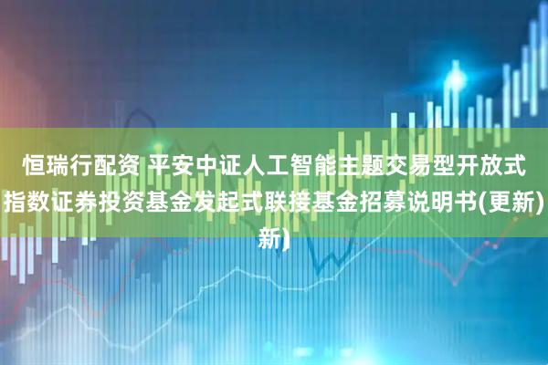 恒瑞行配资 平安中证人工智能主题交易型开放式指数证券投资基金发起式联接基金招募说明书(更新)