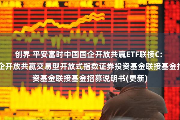 创界 平安富时中国国企开放共赢ETF联接C: 平安富时中国国企开放共赢交易型开放式指数证券投资基金联接基金招募说明书(更新)