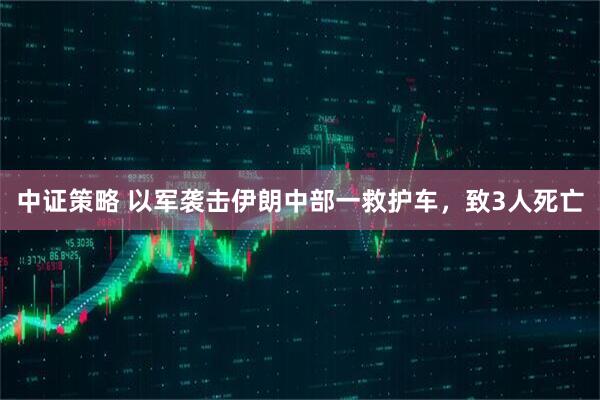 中证策略 以军袭击伊朗中部一救护车，致3人死亡