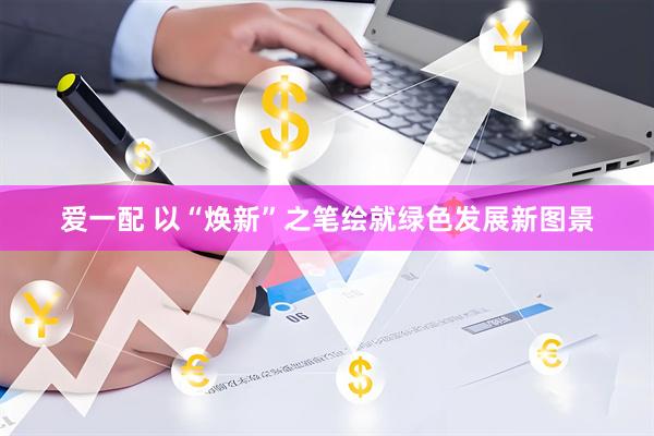 爱一配 以“焕新”之笔绘就绿色发展新图景