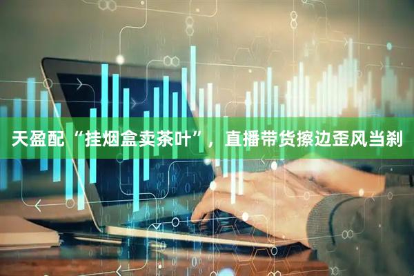 天盈配 “挂烟盒卖茶叶”，直播带货擦边歪风当刹