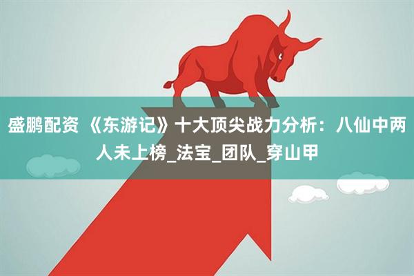 盛鹏配资 《东游记》十大顶尖战力分析：八仙中两人未上榜_法宝_团队_穿山甲
