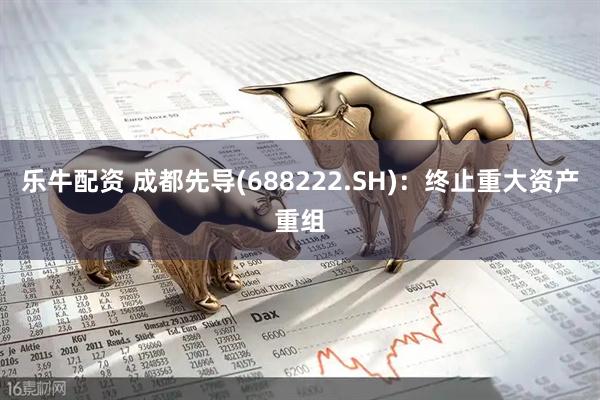 乐牛配资 成都先导(688222.SH)：终止重大资产重组