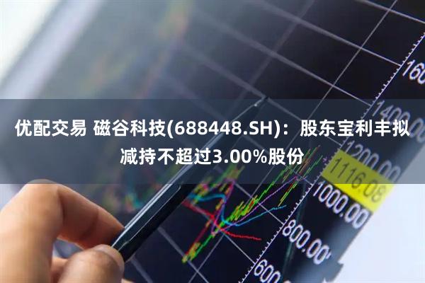 优配交易 磁谷科技(688448.SH)：股东宝利丰拟减持不超过3.00%股份