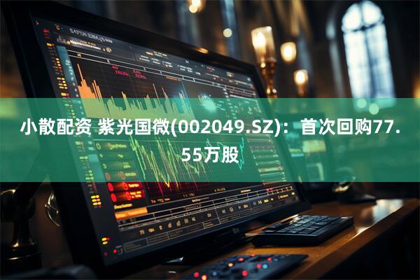 小散配资 紫光国微(002049.SZ)：首次回购77.55万股