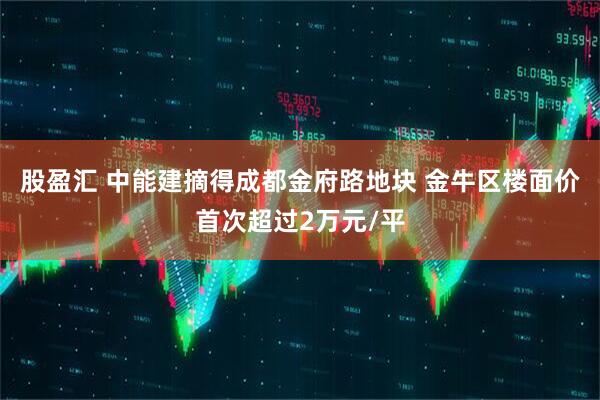 股盈汇 中能建摘得成都金府路地块 金牛区楼面价首次超过2万元/平