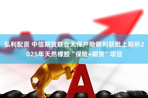 弘利配资 中信期货联合太保产险顺利获批上期所2025年天然橡胶“保险+期货”项目