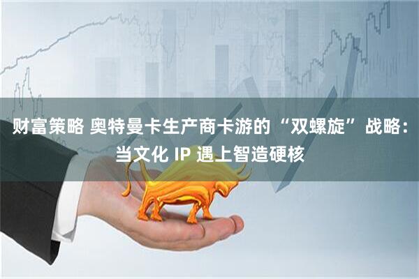 财富策略 奥特曼卡生产商卡游的 “双螺旋” 战略：当文化 IP 遇上智造硬核