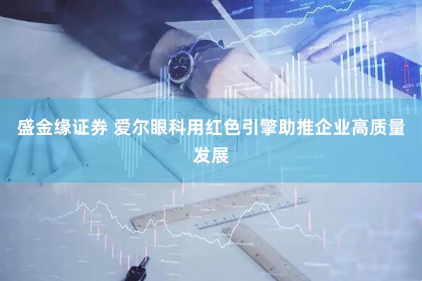 盛金缘证券 爱尔眼科用红色引擎助推企业高质量发展