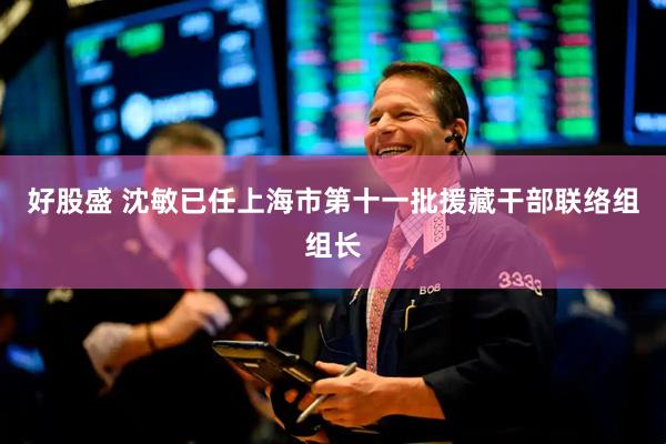好股盛 沈敏已任上海市第十一批援藏干部联络组组长