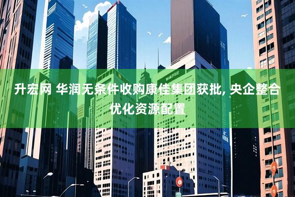 升宏网 华润无条件收购康佳集团获批, 央企整合优化资源配置