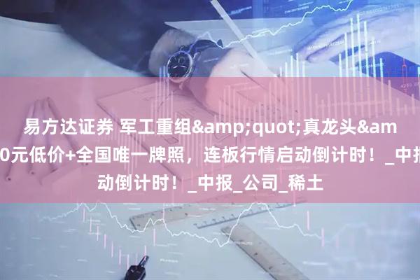 易方达证券 军工重组&quot;真龙头&quot;，10元低价+全国唯一牌照，连板行情启动倒计时！_中报_公司_稀土