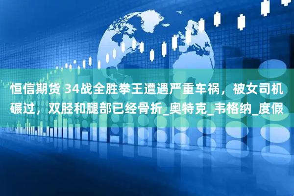 恒信期货 34战全胜拳王遭遇严重车祸，被女司机碾过，双胫和腿部已经骨折_奥特克_韦格纳_度假