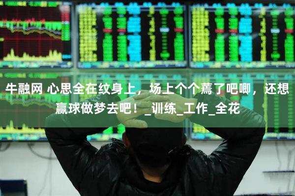 牛融网 心思全在纹身上，场上个个蔫了吧唧，还想赢球做梦去吧！_训练_工作_全花