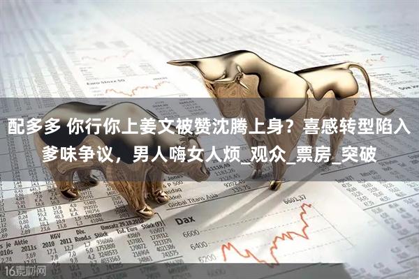 配多多 你行你上姜文被赞沈腾上身？喜感转型陷入爹味争议，男人嗨女人烦_观众_票房_突破