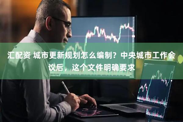 汇配资 城市更新规划怎么编制？中央城市工作会议后，这个文件明确要求