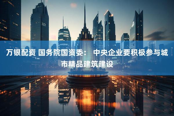 万银配资 国务院国资委： 中央企业要积极参与城市精品建筑建设