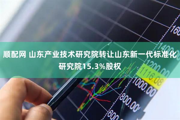顺配网 山东产业技术研究院转让山东新一代标准化研究院15.3%股权