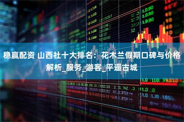 稳赢配资 山西社十大排名：花木兰假期口碑与价格解析_服务_游客_平遥古城