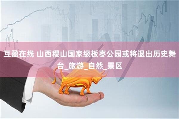 互盈在线 山西稷山国家级板枣公园或将退出历史舞台_旅游_自然_景区