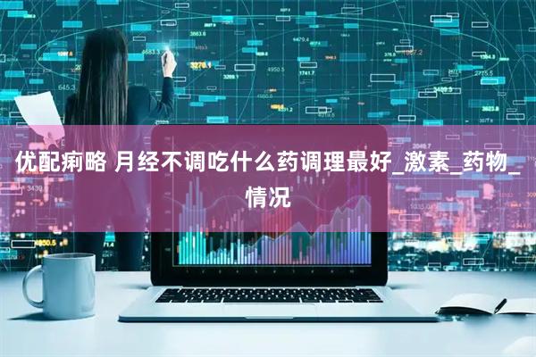 优配痢略 月经不调吃什么药调理最好_激素_药物_情况