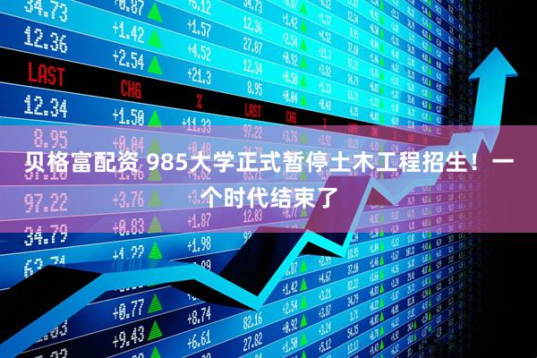 贝格富配资 985大学正式暂停土木工程招生！一个时代结束了