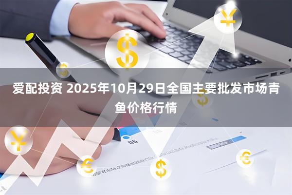 爱配投资 2025年10月29日全国主要批发市场青鱼价格行情