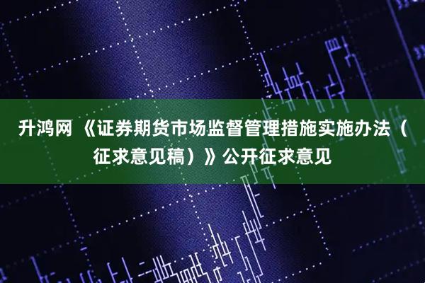 升鸿网 《证券期货市场监督管理措施实施办法（征求意见稿）》公开征求意见