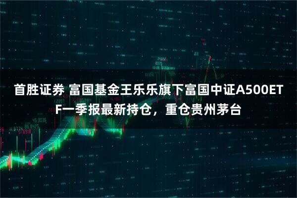 首胜证券 富国基金王乐乐旗下富国中证A500ETF一季报最新持仓，重仓贵州茅台