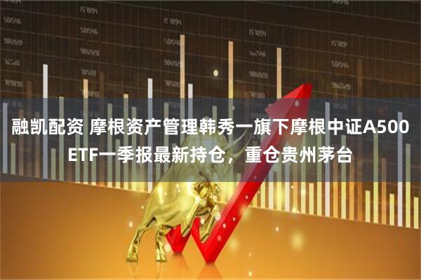 融凯配资 摩根资产管理韩秀一旗下摩根中证A500ETF一季报最新持仓，重仓贵州茅台