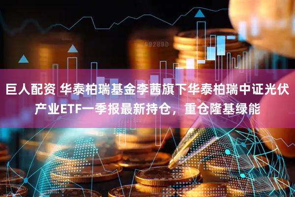 巨人配资 华泰柏瑞基金李茜旗下华泰柏瑞中证光伏产业ETF一季报最新持仓，重仓隆基绿能