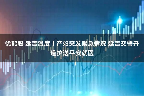 优配股 延吉温度丨产妇突发紧急情况 延吉交警开道护送平安就医